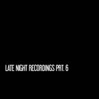 Late Night Recordings Prt. 6