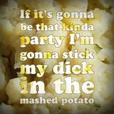 If it's gonna be that kinda party I'm gonna stick my dick in the mashed potato