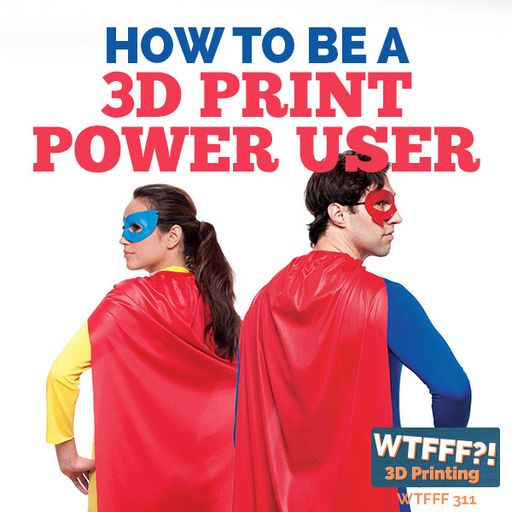 WTFFF 311: How to be a 3D Print Power User